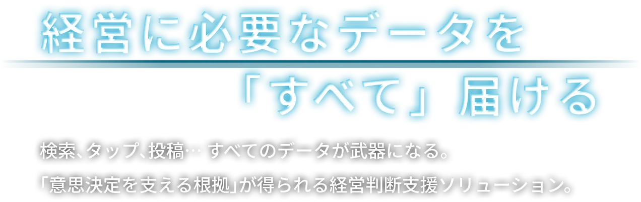 経営に必要なデータを「すべて」届ける, 検索、タップ、投稿… すべてのデータが武器になる。<br>「意思決定を支える根拠」が得られる経営判断支援ソリューション。